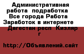 Административная работа (подработка) - Все города Работа » Заработок в интернете   . Дагестан респ.,Кизляр г.